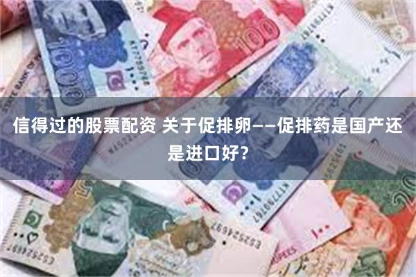 信得过的股票配资 关于促排卵——促排药是国产还是进口好？