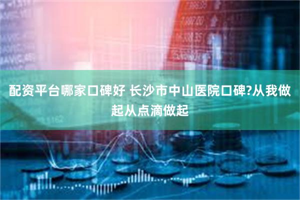 配资平台哪家口碑好 长沙市中山医院口碑?从我做起从点滴做起