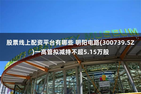 股票线上配资平台有哪些 明阳电路(300739.SZ)一高管拟减持不超5.15万股