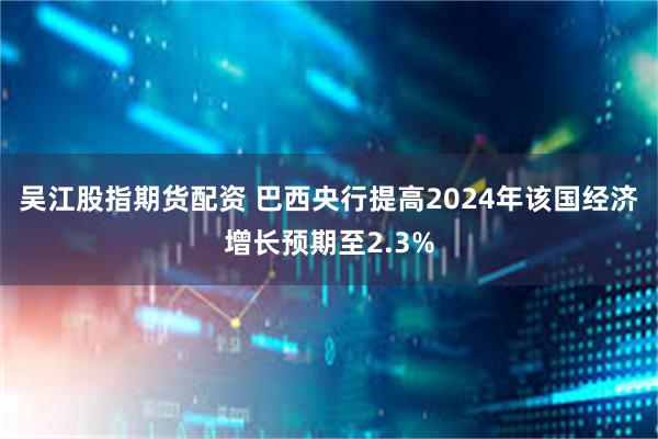 吴江股指期货配资 巴西央行提高2024年该国经济增长预期至2.3%