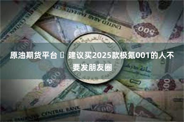 原油期货平台 ​建议买2025款极氪001的人不要发朋友圈