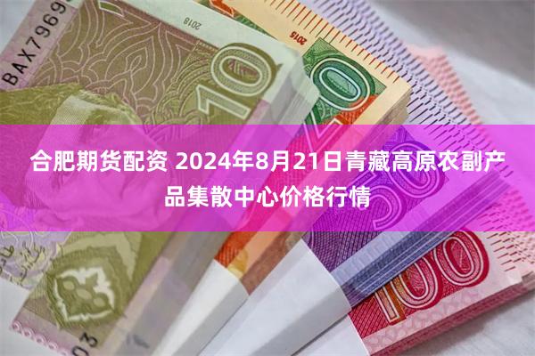 合肥期货配资 2024年8月21日青藏高原农副产品集散中心价格行情