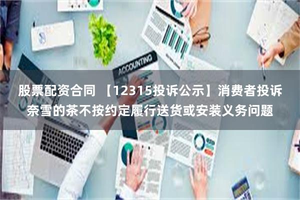 股票配资合同 【12315投诉公示】消费者投诉奈雪的茶不按约定履行送货或安装义务问题