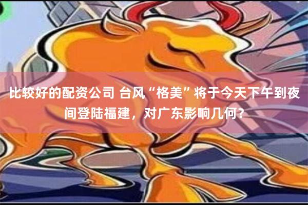 比较好的配资公司 台风“格美”将于今天下午到夜间登陆福建，对广东影响几何？