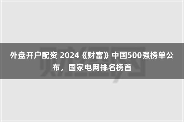 外盘开户配资 2024《财富》中国500强榜单公布，国家电网排名榜首