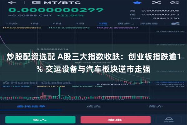 炒股配资选配 A股三大指数收跌：创业板指跌逾1% 交运设备与汽车板块逆市走强