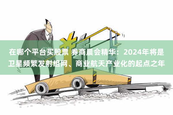 在哪个平台买股票 券商晨会精华：2024年将是卫星频繁发射组网、商业航天产业化的起点之年