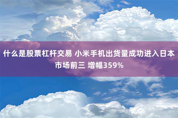 什么是股票杠杆交易 小米手机出货量成功进入日本市场前三 增幅359%