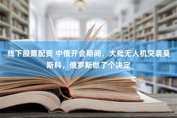 线下股票配资 中俄开会期间，大批无人机突袭莫斯科，俄罗斯做了个决定