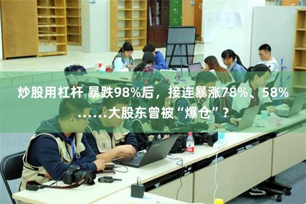 炒股用杠杆 暴跌98%后，接连暴涨78%、58%……大股东曾被“爆仓”？