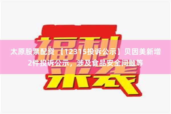 太原股票配资 【12315投诉公示】贝因美新增2件投诉公示，涉及食品安全问题等