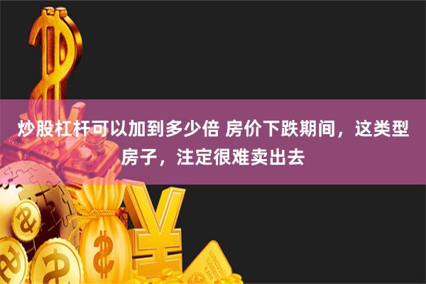 炒股杠杆可以加到多少倍 房价下跌期间，这类型房子，注定很难卖出去