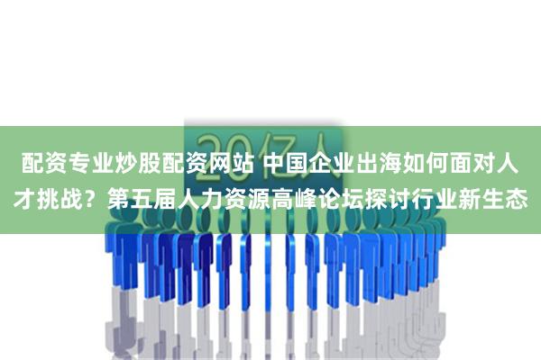 配资专业炒股配资网站 中国企业出海如何面对人才挑战？第五届人力资源高峰论坛探讨行业新生态