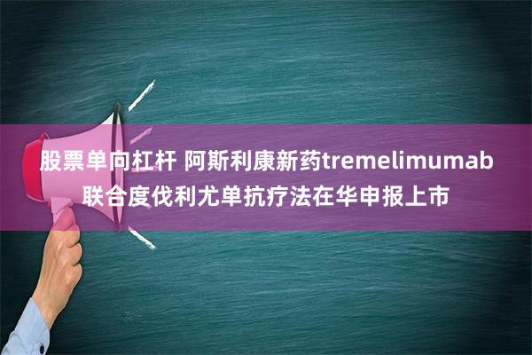 股票单向杠杆 阿斯利康新药tremelimumab联合度伐利尤单抗疗法在华申报上市