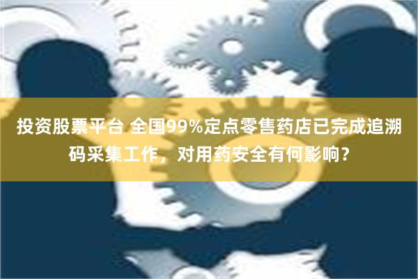 投资股票平台 全国99%定点零售药店已完成追溯码采集工作，对用药安全有何影响？