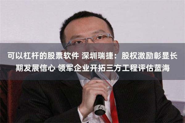 可以杠杆的股票软件 深圳瑞捷：股权激励彰显长期发展信心 领军企业开拓三方工程评估蓝海